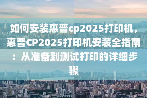 如何安裝惠普cp2025打印機(jī)，惠普CP2025打印機(jī)安裝全指南：從準(zhǔn)備到測(cè)試打印的詳細(xì)步驟