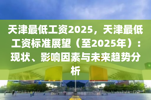 天津最低工資2025，天津最低工資標(biāo)準(zhǔn)展望（至2025年）：現(xiàn)狀、影響因素與未來(lái)趨勢(shì)分析