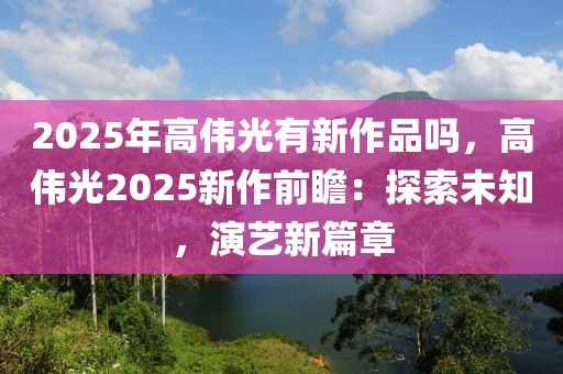 2025年高偉光有新作品嗎，高偉光2025新作前瞻：探索未知，演藝新篇章