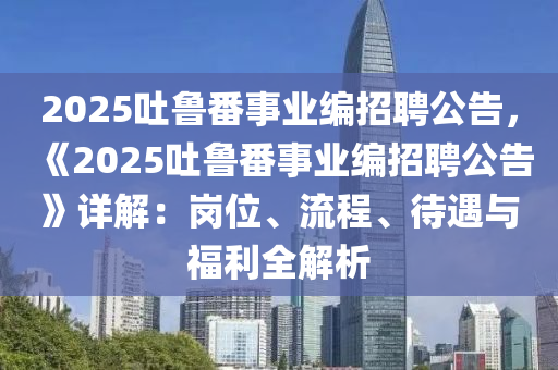 2025吐魯番事業(yè)編招聘公告，《2025吐魯番事業(yè)編招聘公告》詳解：崗位、流程、待遇與福利全解析