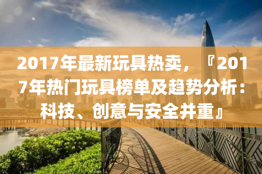 2017年最新玩具熱賣，『2017年熱門玩具榜單及趨勢分析：科技、創(chuàng)意與安全并重』