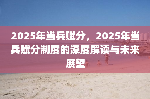 2025年當(dāng)兵賦分，2025年當(dāng)兵賦分制度的深度解讀與未來展望