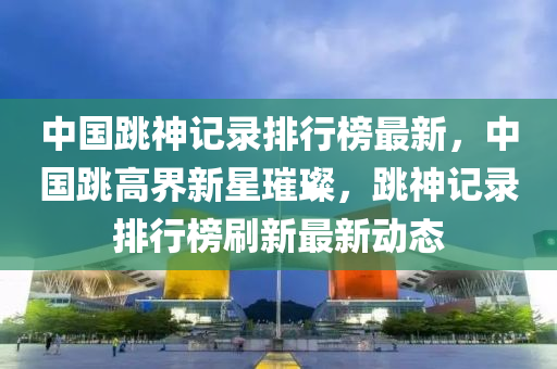 中國跳神記錄排行榜最新，中國跳高界新星璀璨，跳神記錄排行榜刷新最新動態(tài)