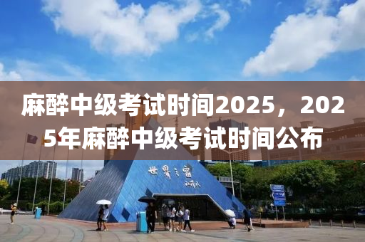 麻醉中級考試時間2025，2025年麻醉中級考試時間公布