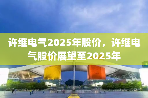 許繼電氣2025年股價，許繼電氣股價展望至2025年