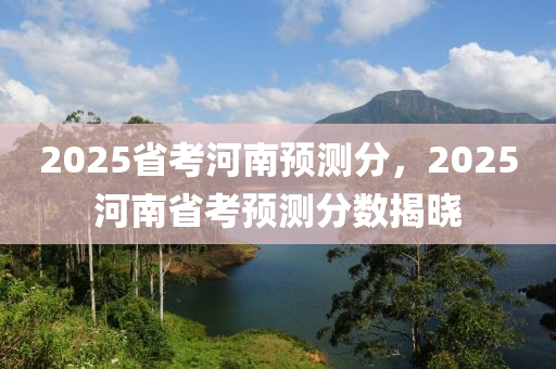 2025省考河南預(yù)測(cè)分，2025河南省考預(yù)測(cè)分?jǐn)?shù)揭曉