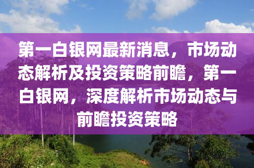 第一白銀網(wǎng)最新消息，市場(chǎng)動(dòng)態(tài)解析及投資策略前瞻，第一白銀網(wǎng)，深度解析市場(chǎng)動(dòng)態(tài)與前瞻投資策略