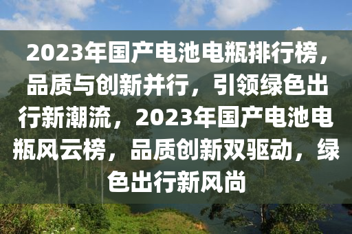 2023年國產(chǎn)電池電瓶排行榜，品質(zhì)與創(chuàng)新并行，引領(lǐng)綠色出行新潮流，2023年國產(chǎn)電池電瓶風(fēng)云榜，品質(zhì)創(chuàng)新雙驅(qū)動(dòng)，綠色出行新風(fēng)尚