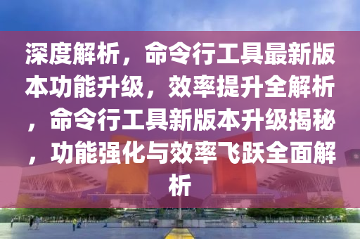 深度解析，命令行工具最新版本功能升級(jí)，效率提升全解析，命令行工具新版本升級(jí)揭秘，功能強(qiáng)化與效率飛躍全面解析