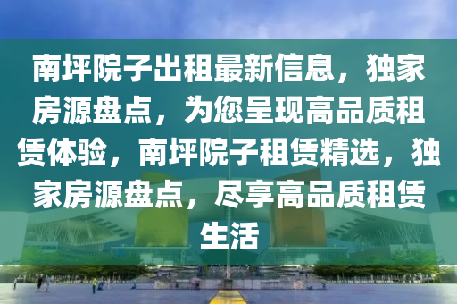 南坪院子出租最新信息，獨家房源盤點，為您呈現(xiàn)高品質(zhì)租賃體驗，南坪院子租賃精選，獨家房源盤點，盡享高品質(zhì)租賃生活