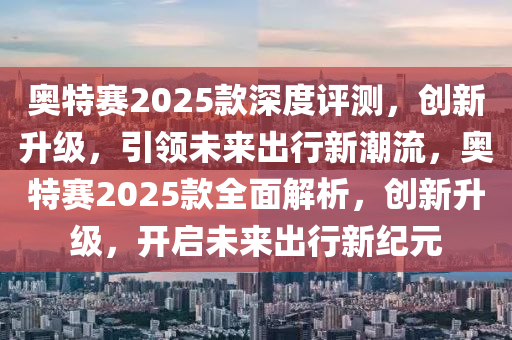 奧特賽2025款深度評測，創(chuàng)新升級，引領(lǐng)未來出行新潮流，奧特賽2025款全面解析，創(chuàng)新升級，開啟未來出行新紀(jì)元