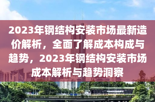 2023年鋼結(jié)構(gòu)安裝市場最新造價解析，全面了解成本構(gòu)成與趨勢，2023年鋼結(jié)構(gòu)安裝市場成本解析與趨勢洞察