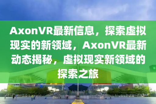 AxonVR最新信息，探索虛擬現(xiàn)實(shí)的新領(lǐng)域，AxonVR最新動(dòng)態(tài)揭秘，虛擬現(xiàn)實(shí)新領(lǐng)域的探索之旅