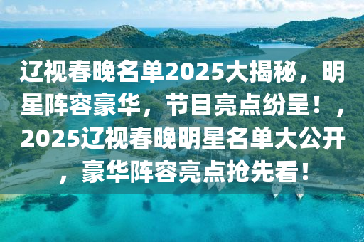 遼視春晚名單2025大揭秘，明星陣容豪華，節(jié)目亮點紛呈！，2025遼視春晚明星名單大公開，豪華陣容亮點搶先看！