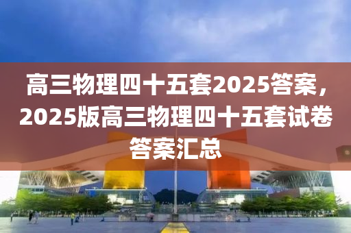 高三物理四十五套2025答案，2025版高三物理四十五套試卷答案匯總