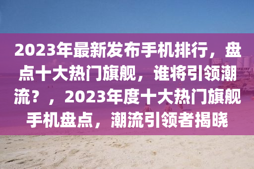 2023年最新發(fā)布手機(jī)排行，盤點(diǎn)十大熱門旗艦，誰(shuí)將引領(lǐng)潮流？，2023年度十大熱門旗艦手機(jī)盤點(diǎn)，潮流引領(lǐng)者揭曉