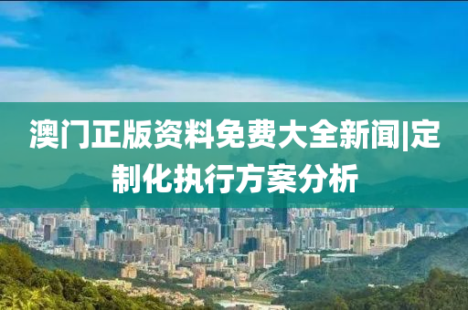 澳門正版資料免費大全新聞|定制化執(zhí)行方案分析