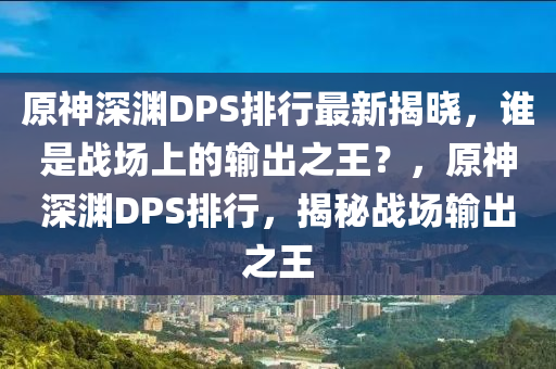 原神深淵DPS排行最新揭曉，誰是戰(zhàn)場(chǎng)上的輸出之王？，原神深淵DPS排行，揭秘戰(zhàn)場(chǎng)輸出之王