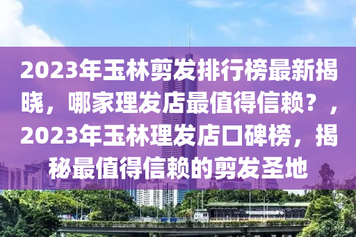 2023年玉林剪發(fā)排行榜最新揭曉，哪家理發(fā)店最值得信賴？，2023年玉林理發(fā)店口碑榜，揭秘最值得信賴的剪發(fā)圣地