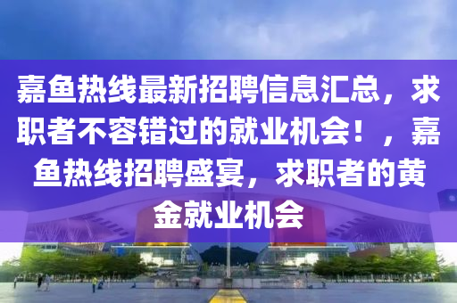 嘉魚熱線最新招聘信息匯總，求職者不容錯過的就業(yè)機會！，嘉魚熱線招聘盛宴，求職者的黃金就業(yè)機會