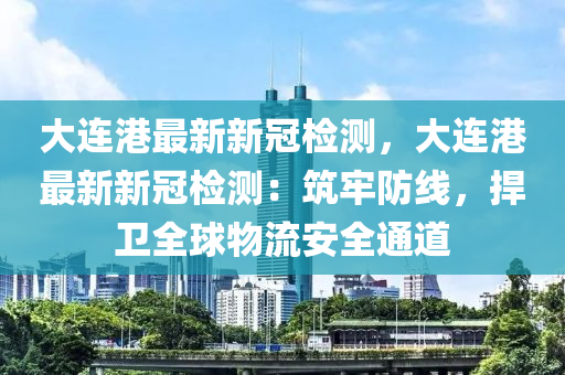 大連港最新新冠檢測(cè)，大連港最新新冠檢測(cè)：筑牢防線，捍衛(wèi)全球物流安全通道