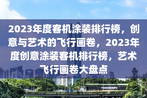 2023年度客機涂裝排行榜，創(chuàng)意與藝術(shù)的飛行畫卷，2023年度創(chuàng)意涂裝客機排行榜，藝術(shù)飛行畫卷大盤點