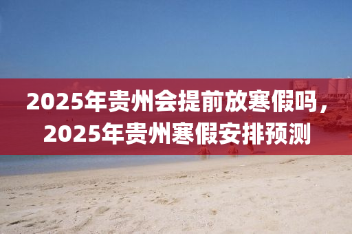 2025年貴州會(huì)提前放寒假嗎，2025年貴州寒假安排預(yù)測(cè)