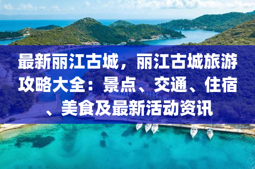 最新麗江古城，麗江古城旅游攻略大全：景點、交通、住宿、美食及最新活動資訊