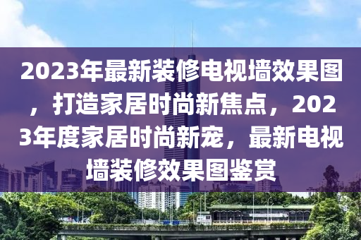 2023年最新裝修電視墻效果圖，打造家居時尚新焦點，2023年度家居時尚新寵，最新電視墻裝修效果圖鑒賞