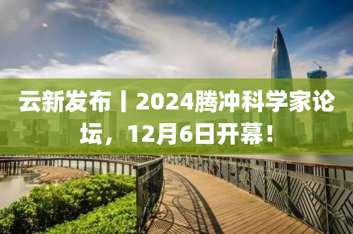 云新發(fā)布丨2024騰沖科學(xué)家論壇，12月6日開幕！