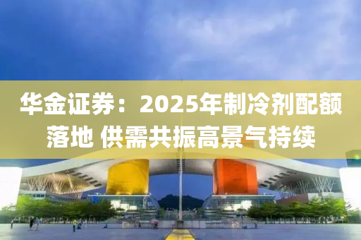 華金證券：2025年制冷劑配額落地 供需共振高景氣持續(xù)