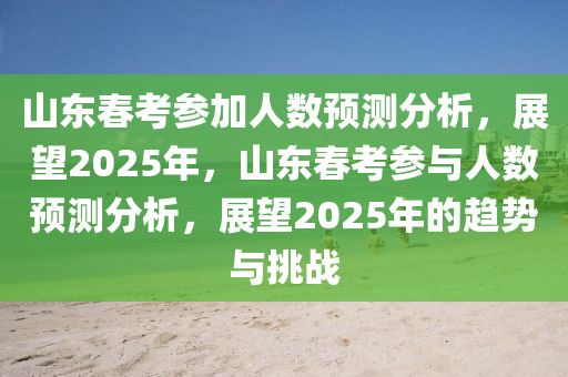 山東春考參加人數(shù)預(yù)測(cè)分析，展望2025年，山東春考參與人數(shù)預(yù)測(cè)分析，展望2025年的趨勢(shì)與挑戰(zhàn)