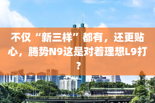 不僅“新三樣”都有，還更貼心，騰勢N9這是對著理想L9打？