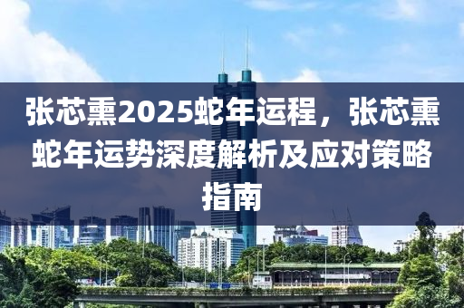 張芯熏2025蛇年運程，張芯熏蛇年運勢深度解析及應(yīng)對策略指南