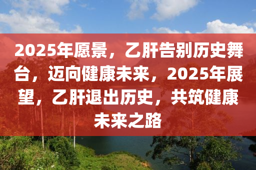 2025年愿景，乙肝告別歷史舞臺，邁向健康未來，2025年展望，乙肝退出歷史，共筑健康未來之路