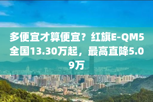 多便宜才算便宜？紅旗E-QM5全國13.30萬起，最高直降5.09萬