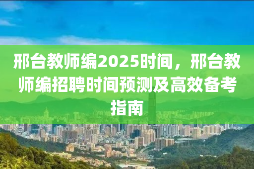 邢臺教師編2025時間，邢臺教師編招聘時間預(yù)測及高效備考指南