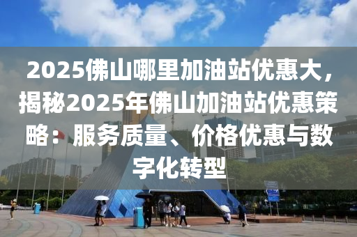 2025佛山哪里加油站優(yōu)惠大，揭秘2025年佛山加油站優(yōu)惠策略：服務(wù)質(zhì)量、價格優(yōu)惠與數(shù)字化轉(zhuǎn)型