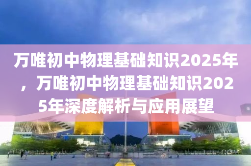 萬(wàn)唯初中物理基礎(chǔ)知識(shí)2025年，萬(wàn)唯初中物理基礎(chǔ)知識(shí)2025年深度解析與應(yīng)用展望