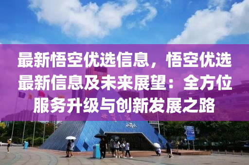 最新悟空優(yōu)選信息，悟空優(yōu)選最新信息及未來展望：全方位服務(wù)升級(jí)與創(chuàng)新發(fā)展之路