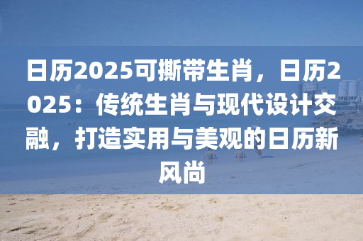 日歷2025可撕帶生肖，日歷2025：傳統(tǒng)生肖與現(xiàn)代設(shè)計(jì)交融，打造實(shí)用與美觀的日歷新風(fēng)尚