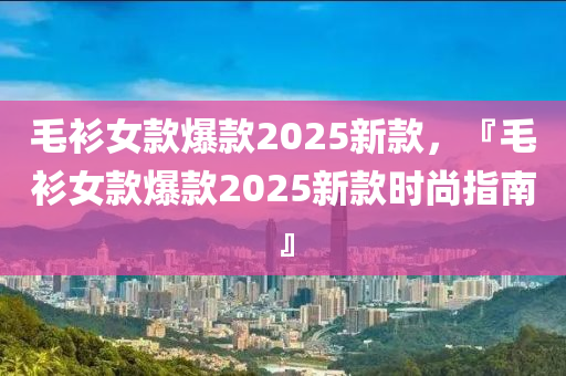 毛衫女款爆款2025新款，『毛衫女款爆款2025新款時(shí)尚指南』