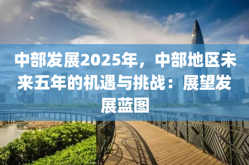 中部發(fā)展2025年，中部地區(qū)未來(lái)五年的機(jī)遇與挑戰(zhàn)：展望發(fā)展藍(lán)圖