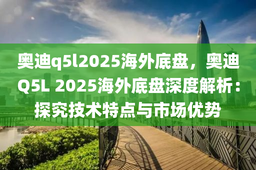 奧迪q5l2025海外底盤，奧迪Q5L 2025海外底盤深度解析：探究技術(shù)特點(diǎn)與市場(chǎng)優(yōu)勢(shì)