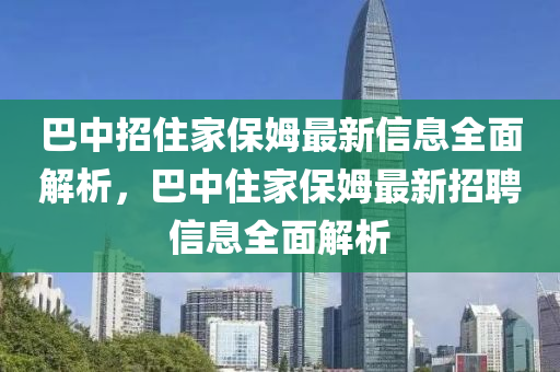 巴中招住家保姆最新信息全面解析，巴中住家保姆最新招聘信息全面解析