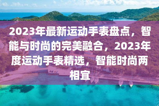 2023年最新運(yùn)動(dòng)手表盤(pán)點(diǎn)，智能與時(shí)尚的完美融合，2023年度運(yùn)動(dòng)手表精選，智能時(shí)尚兩相宜