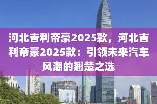 河北吉利帝豪2025款，河北吉利帝豪2025款：引領(lǐng)未來(lái)汽車風(fēng)潮的翹楚之選