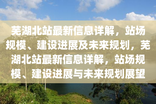 蕪湖北站最新信息詳解，站場規(guī)模、建設(shè)進展及未來規(guī)劃，蕪湖北站最新信息詳解，站場規(guī)模、建設(shè)進展與未來規(guī)劃展望