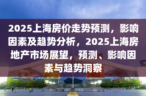 2025上海房價走勢預(yù)測，影響因素及趨勢分析，2025上海房地產(chǎn)市場展望，預(yù)測、影響因素與趨勢洞察