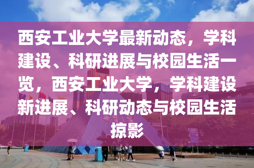 西安工業(yè)大學(xué)最新動態(tài)，學(xué)科建設(shè)、科研進展與校園生活一覽，西安工業(yè)大學(xué)，學(xué)科建設(shè)新進展、科研動態(tài)與校園生活掠影